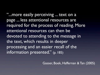“...more easily perceiving ... text on a
page ... less attentional resources are
required for the process of reading. More
attentional resources can then be
devoted to attending to the message in
the text, which results in deeper
processing and an easier recall of the
information presented.” (p. 185)

                  Gasser, Boek, Haffernan & Tan (2005)
 
