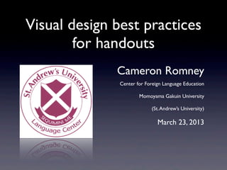 Visual design best practices
        for handouts
              Cameron Romney
               Center for Foreign Language Education

                       Momoyama Gakuin University

                            (St. Andrew’s University)

                               March 23, 2013
 