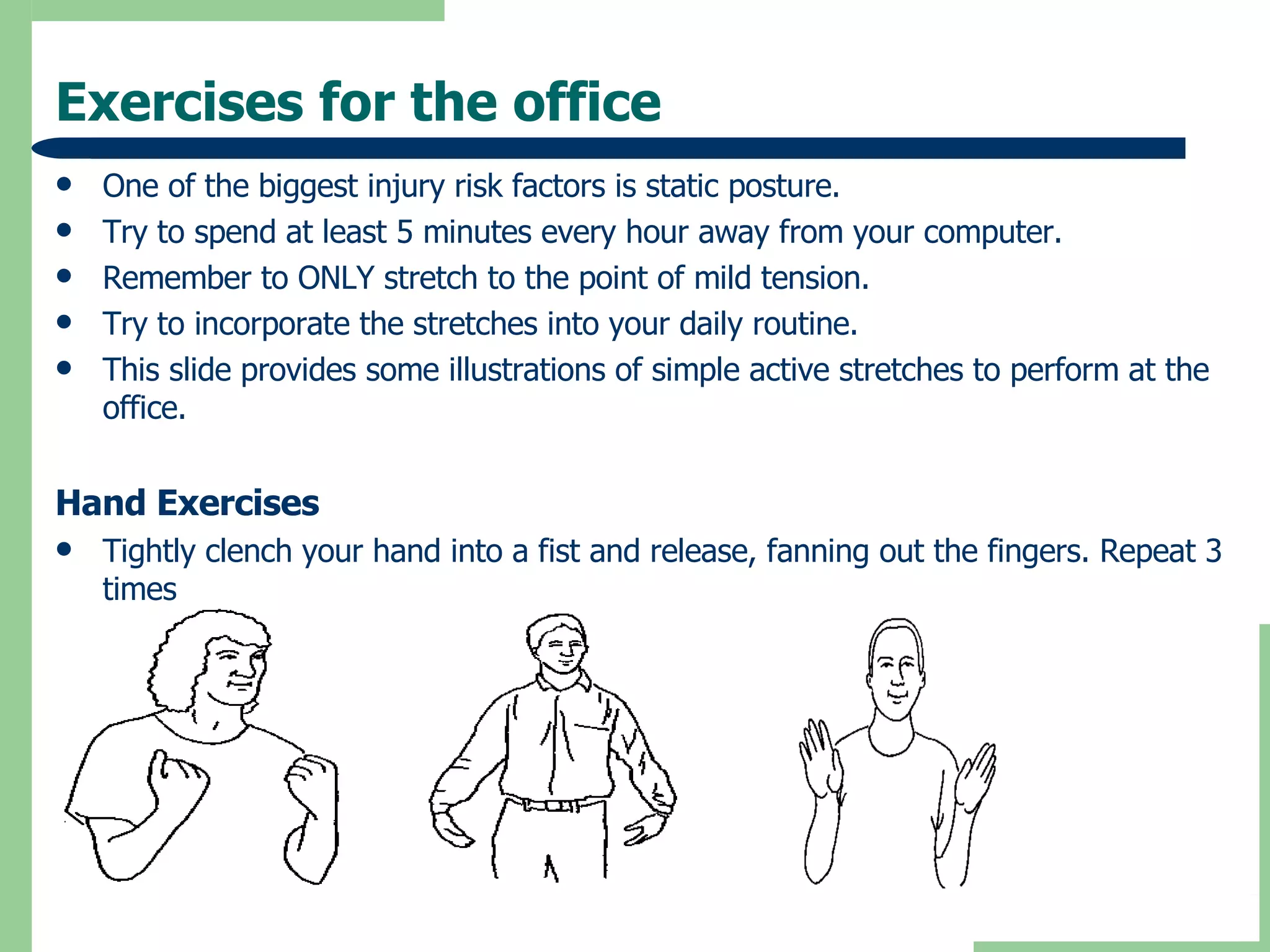 Exercises for the office One of the biggest injury risk factors is static posture. Try to spend at least 5 minutes every hour away from your computer. Remember to ONLY stretch to the point of mild tension. Try to incorporate the stretches into your daily routine. This slide provides some illustrations of simple active stretches to perform at the office. Hand Exercises Tightly clench your hand into a fist and release, fanning out the fingers. Repeat 3 times 