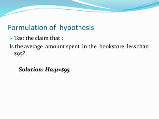 Formulation of hypothesis
Test the claim that :
Is the average amount spent in the bookstore less than
$95?
Solution: Ha:µ<$95
 