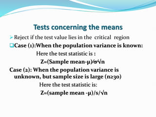 Tests concerning the means
Reject if the test value lies in the critical region
Case (1):When the population variance is known:
Here the test statistic is :
Z=(Sample mean-µ)∕σ∕√n
Case (2): When the population variance is
unknown, but sample size is large (n≥30)
Here the test statistic is:
Z=(sample mean -µ)/s/√n
 