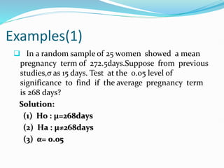 Examples(1)
 In a random sample of 25 women showed a mean
pregnancy term of 272.5days.Suppose from previous
studies,σ as 15 days. Test at the 0.05 level of
significance to find if the average pregnancy term
is 268 days?
Solution:
(1) Ho : µ=268days
(2) Ha : µ≠268days
(3) α= 0.05
 