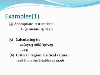 Examples(1)
(4) Appropriate test statistic.
Z=(s.mean-µ)/σ/√n
(5) Calculating it:
z=(272.5-268)/15/√25
=1.5
(6) Critical region: Critical values:
read from the Z-tables as ±1.96
 