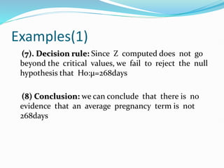 Examples(1)
(7). Decision rule: Since Z computed does not go
beyond the critical values, we fail to reject the null
hypothesis that Ho:µ=268days
(8) Conclusion: we can conclude that there is no
evidence that an average pregnancy term is not
268days
 