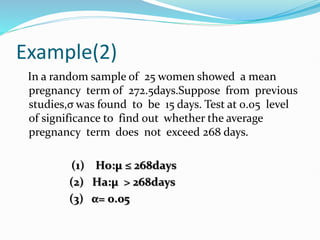Example(2)
In a random sample of 25 women showed a mean
pregnancy term of 272.5days.Suppose from previous
studies,σ was found to be 15 days. Test at 0.05 level
of significance to find out whether the average
pregnancy term does not exceed 268 days.
(1) Ho:µ ≤ 268days
(2) Ha:µ > 268days
(3) α= 0.05
 