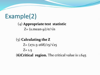 Example(2)
(4) Appropriate test statistic
Z= (s.mean-µ)/σ/√n
(5) Calculating the Z
Z= (272.5-268)/15/√25
Z= 1.5
(6)Critical region. The critical value is 1.645
 