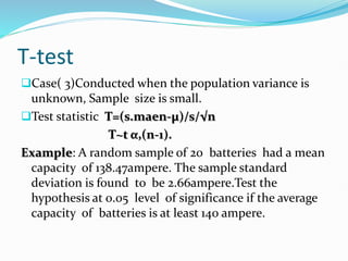 T-test
Case( 3)Conducted when the population variance is
unknown, Sample size is small.
Test statistic T=(s.maen-µ)/s/√n
T~t α,(n-1).
Example: A random sample of 20 batteries had a mean
capacity of 138.47ampere. The sample standard
deviation is found to be 2.66ampere.Test the
hypothesis at 0.05 level of significance if the average
capacity of batteries is at least 140 ampere.
 