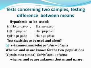 Tests concerning two samples, testing
difference between means
Hypothesis to be tested:
(1) Ho:µ1-µ2=0 , Ha : µ1-µ2≠0
(2)Ho:µ1-µ2≥0 , Ha :µ1-µ2<0
(3)Ho:µ1-µ2≤0 , Ha : µ1-µ2>0
Test statistics to be used and when?
(1) z=(s.mn1-s.mn2)-do/√σ^2/n1 + σ^2/n2
When σ1 and σ2 are known for the two populations
(2) z=(s.mn1-s.mn2)-do/√s^2/n1 + s^2/n2
when σ1 and σ2 are unknown ,but n1 and n2 are
 