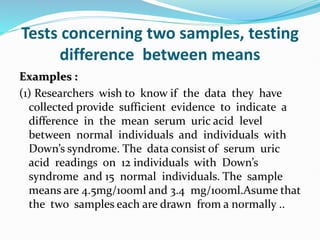 Tests concerning two samples, testing
difference between means
Examples :
(1) Researchers wish to know if the data they have
collected provide sufficient evidence to indicate a
difference in the mean serum uric acid level
between normal individuals and individuals with
Down’s syndrome. The data consist of serum uric
acid readings on 12 individuals with Down’s
syndrome and 15 normal individuals. The sample
means are 4.5mg/100ml and 3.4 mg/100ml.Asume that
the two samples each are drawn from a normally ..
 