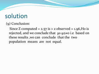 solution
(9) Conclusion:
Since Z computed = 2.57 is > z observed = 1.96,Ho is
rejected, and we conclude that µ1-µ2≠0 i.e based on
these results ,we can conclude that the two
population means are not equal.
 