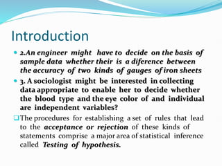 Introduction
 2.An engineer might have to decide on the basis of
sample data whether their is a diference between
the accuracy of two kinds of gauges of iron sheets
 3. A sociologist might be interested in collecting
data appropriate to enable her to decide whether
the blood type and the eye color of and individual
are independent variables?
The procedures for establishing a set of rules that lead
to the acceptance or rejection of these kinds of
statements comprise a major area of statistical inference
called Testing of hypothesis.
 