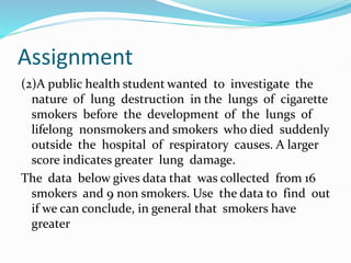 Assignment
(2)A public health student wanted to investigate the
nature of lung destruction in the lungs of cigarette
smokers before the development of the lungs of
lifelong nonsmokers and smokers who died suddenly
outside the hospital of respiratory causes. A larger
score indicates greater lung damage.
The data below gives data that was collected from 16
smokers and 9 non smokers. Use the data to find out
if we can conclude, in general that smokers have
greater
 