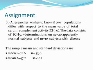 Assignment
(3) A researcher wishes to know if two populations
differ with respect to the mean value of total
serum complement activity(CH50).The data consists
of (CH50) determinations on n2=20 apparently
normal subjects and n1=10 subjects with disease
The sample means and standard deviations are
s.maen 1=62.6 s1= 33.8
s.mean 2=47.2 s2=10.1
 