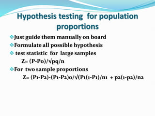 Hypothesis testing for population
proportions
Just guide them manually on board
Formulate all possible hypothesis
 test statistic for large samples
Z= (Р-Рo)/√pq/n
For two sample proportions
Z= (P1-P2)-(P1-P2)0/√(P1(1-P1)/n1 + p2(1-p2)/n2
 