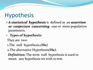 Hypothesis
A statistical hypothesis is defined as an assertion
or conjecture concerning one or more population
parameters.
 Types of hypothesis:
They are two:
1.The null hypothesis.(Ho)
2.The alternative Hypothesis(Ha).
Definition: The term null hypothesis is used to
mean any hypothesis we wish to test.
 