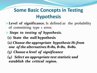 Some Basic Concepts in Testing
Hypothesis
Level of significance. Is defined as the probability
of committing type 1 error.
 Steps to testing of hypothesis.
(1) State the null hypothesis
(2) Choose the appropriate hypothesis H1 from
one of the alternatives θ>θo, θ<θo, θ≠θo.
(3) Choose a level of significance
(4) Select an appropriate test statistic and
establish the critical region.
 