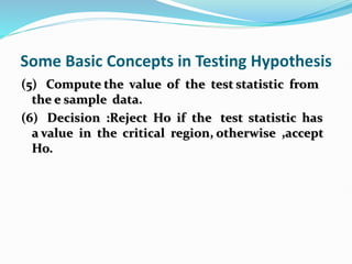 Some Basic Concepts in Testing Hypothesis
(5) Compute the value of the test statistic from
the e sample data.
(6) Decision :Reject Ho if the test statistic has
a value in the critical region, otherwise ,accept
Ho.
 
