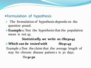 •Formulation of hypothesis
 The formulation of hypothesis depends on the
question posed.
Example 1: Test the hypothesis that the population
mean is not 45.
Statistically, we write as :Ha:µ≠45
Which can be tested with Ho:µ=45
Example 2:Test the claim that the average length of
stay for chronic disease patient s is 30 days.
Ho:µ=30
 