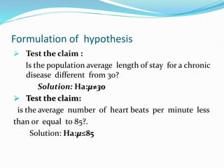 Formulation of hypothesis
 Test the claim :
Is the population average length of stay for a chronic
disease different from 30?
Solution: Ha:µ≠30
 Test the claim:
is the average number of heart beats per minute less
than or equal to 85?.
Solution: Ha:µ≤85
 