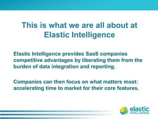 Elastic Intelligence provides SaaS companies competitive advantages by liberating them from the burden of data integration and reporting. Companies can then focus on what matters most: accelerating time to market for their core features. This is what we are all about at Elastic Intelligence