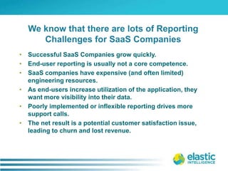 Successful SaaS Companies grow quickly.End-user reporting is usually not a core competence.SaaS companies have expensive (and often limited) engineering resources.As end-users increase utilization of the application, they want more visibility into their data. Poorly implemented or inflexible reporting drives more support calls.The net result is a potential customer satisfaction issue, leading to churn and lost revenue.We know that there are lots of Reporting Challenges for SaaS Companies 