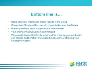 Users can view, modify and create reports in the CloudConnection Cloud enables users to connect all of your SaaS dataBranding embeds in your application’s look-and-feelYour engineering involvement is minimizedWe provide flexible SaaS-only solutions that enhance your application and provide additional revenue opportunities without straining your development team.Bottom line is…