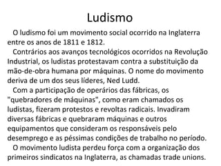Ludismo
O ludismo foi um movimento social ocorrido na Inglaterra
entre os anos de 1811 e 1812.
Contrários aos avanços tecnológicos ocorridos na Revolução
Industrial, os ludistas protestavam contra a substituição da
mão-de-obra humana por máquinas. O nome do movimento
deriva de um dos seus líderes, Ned Ludd.
Com a participação de operários das fábricas, os
"quebradores de máquinas", como eram chamados os
ludistas, fizeram protestos e revoltas radicais. Invadiram
diversas fábricas e quebraram máquinas e outros
equipamentos que consideram os responsáveis pelo
desemprego e as péssimas condições de trabalho no período.
O movimento ludista perdeu força com a organização dos
primeiros sindicatos na Inglaterra, as chamadas trade unions.
 