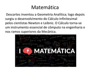 Matemática
Descartes inventou a Geometria Analítica; logo depois
surgiu o desenvolvimento do Cálculo Infinitesimal
pelos cientistas Newton e Leibniz. O Cálculo torna-se
um instrumento essencial de cômputo na engenharia e
nos ramos superiores da Mecânica.
 