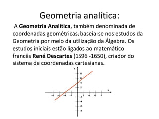 Geometria analítica:
A Geometria Analítica, também denominada de
coordenadas geométricas, baseia-se nos estudos da
Geometria por meio da utilização da Álgebra. Os
estudos iniciais estão ligados ao matemático
francês René Descartes (1596 -1650), criador do
sistema de coordenadas cartesianas.
 