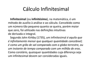 Cálculo Infinitesimal
Infinitesimal (ou infinitésimo), na matemática, é um
método de auxílio à análise e ao cálculo. Concebido como
um número tão pequeno quanto se queira, porém maior
que zero, foi utilizado nas definições intuitivas
de derivada e integral.
Segundo John Kirkby (1735), um infinitesimal é aquilo que
é infinitamente menor que qualquer quantidade concebível;
é como um grão de sal comparado com o globo terrestre, ou
um instante de tempo comparado com um milhão de eras.
Como corolário, quaisquer quantidades cuja diferença seja
um infinitesimal devem ser consideradas iguais.
 
