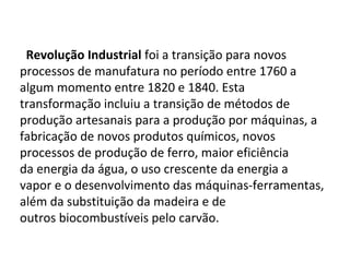 Revolução Industrial foi a transição para novos 
processos de manufatura no período entre 1760 a 
algum momento entre 1820 e 1840. Esta 
transformação incluiu a transição de métodos de 
produção artesanais para a produção por máquinas, a 
fabricação de novos produtos químicos, novos 
processos de produção de ferro, maior eficiência 
da energia da água, o uso crescente da energia a 
vapor e o desenvolvimento das máquinas-ferramentas, 
além da substituição da madeira e de 
outros biocombustíveis pelo carvão.
 