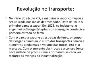 Revolução no transporte:
• No início do século XIX, a máquina a vapor começou a
ser utilizada nos meios de transporte. Data de 1807 o
primeiro barco a vapor. Em 1825, na Inglaterra, o
engenheiro George Estephenson conseguiu construir a
primeira estrada de ferro.
• Com o barco a vapor e as estradas de ferro, o tempo
das viagens diminuiu, o custo dos transportes baixou e
aumentou ainda mais o volume das trocas, isto é, o
mercado. Com o aumento das trocas e a conseqüente
necessidade de produzir mais, tornaram-se cada vez
maiores os avanços da industrialização.
 