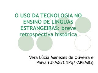 O USO DA TECNOLOGIA NO
   ENSINO DE LÍNGUAS
  ESTRANGEIRAS: breve
  retrospectiva histórica



     Vera Lúcia Menezes de Oliveira e
        Paiva (UFMG/CNPq/FAPEMIG)
 