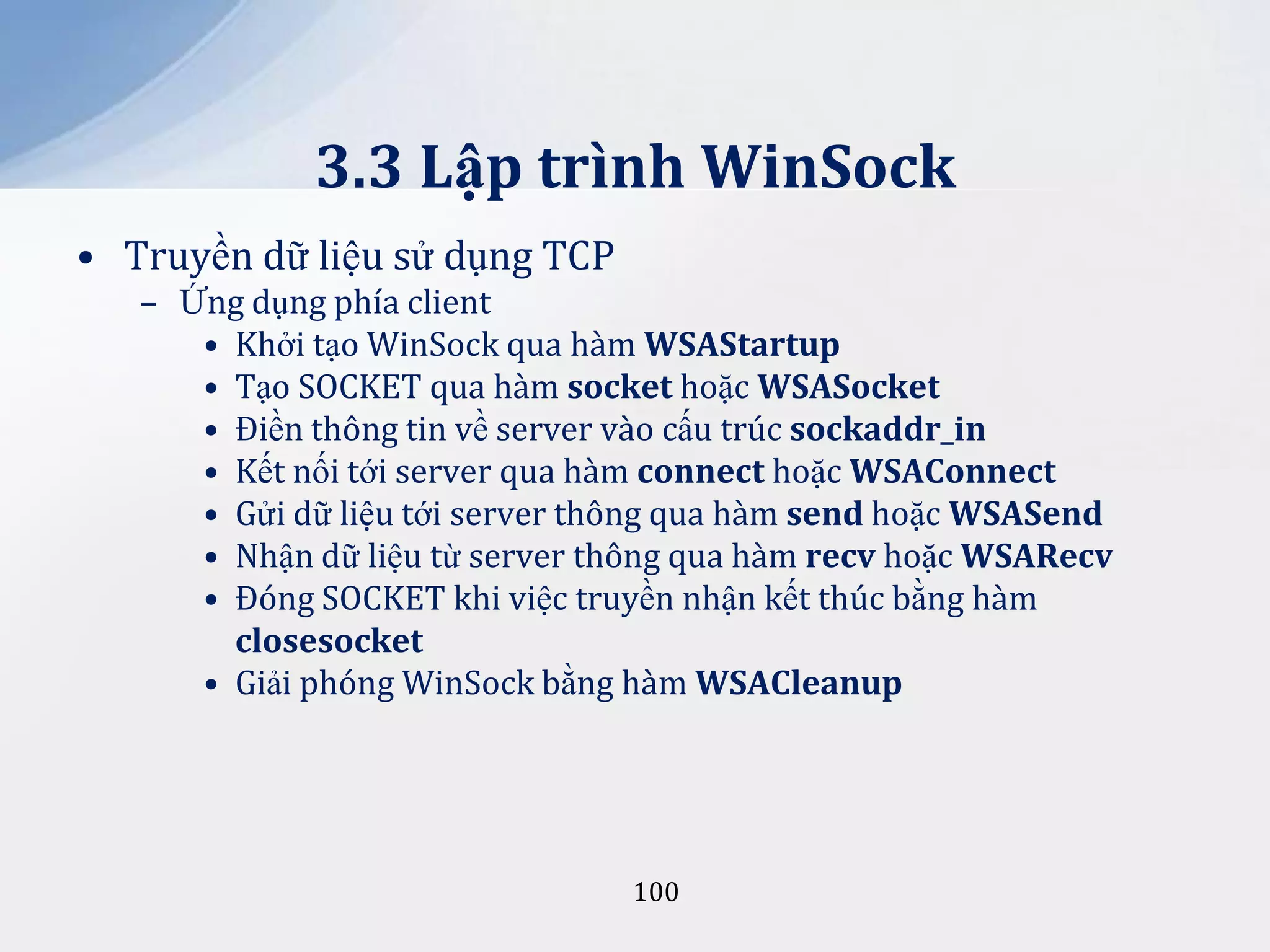 3.3 Lập trình WinSock
• Truyền dữ liệu sử dụng TCP
– Ứng dụng phía client
• Khởi tạo WinSock qua hàm WSAStartup
• Tạo SOCKET qua hàm socket hoặc WSASocket
• Điền thông tin về server vào cấu trúc sockaddr_in
• Kết nối tới server qua hàm connect hoặc WSAConnect
• Gửi dữ liệu tới server thông qua hàm send hoặc WSASend
• Nhận dữ liệu từ server thông qua hàm recv hoặc WSARecv
• Đóng SOCKET khi việc truyền nhận kết thúc bằng hàm
closesocket
• Giải phóng WinSock bằng hàm WSACleanup

100

 