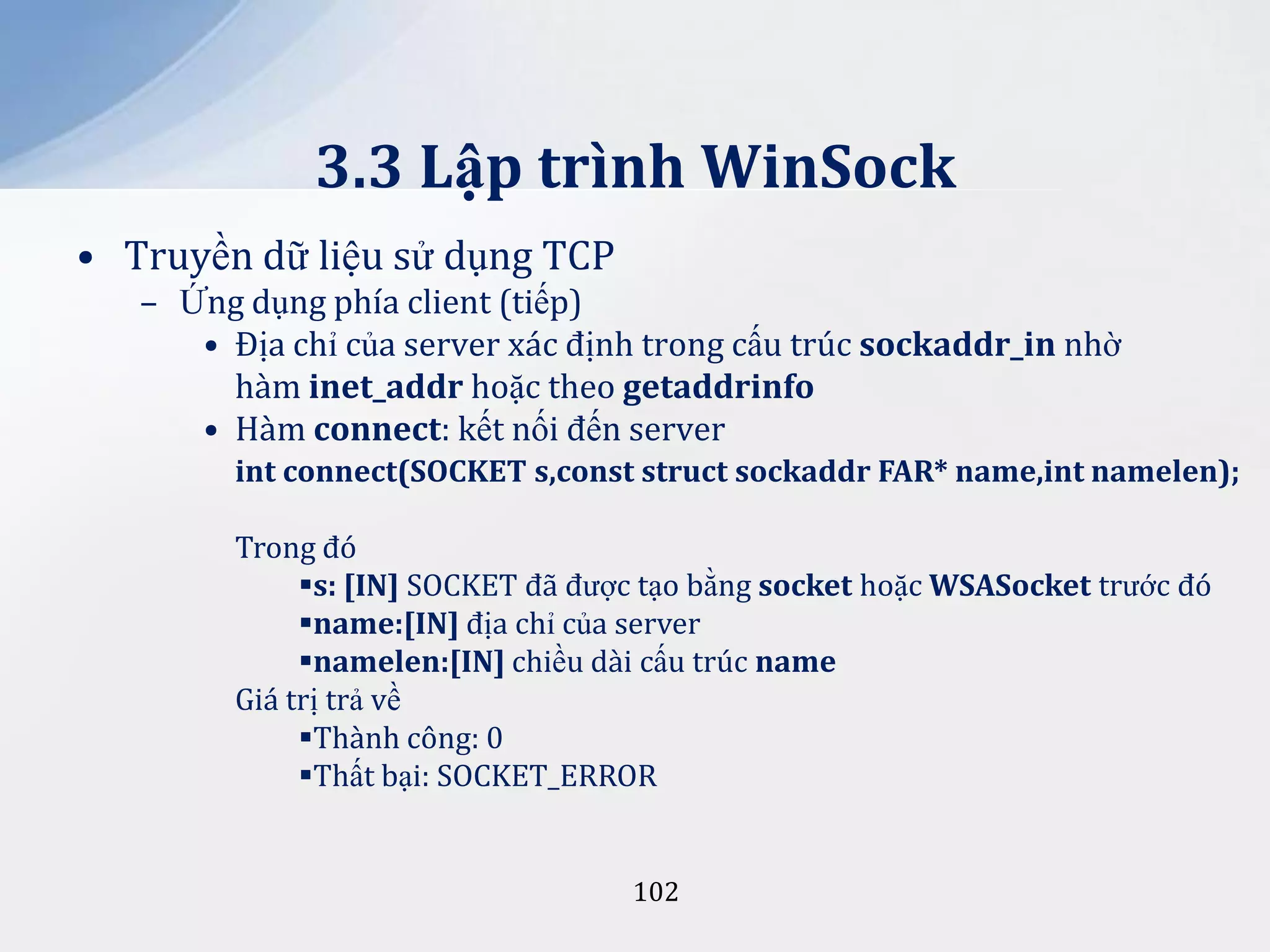 3.3 Lập trình WinSock
• Truyền dữ liệu sử dụng TCP
– Ứng dụng phía client (tiếp)
• Địa chỉ của server xác định trong cấu trúc sockaddr_in nhờ
hàm inet_addr hoặc theo getaddrinfo
• Hàm connect: kết nối đến server
int connect(SOCKET s,const struct sockaddr FAR* name,int namelen);

Trong đó
s: [IN] SOCKET đã được tạo bằng socket hoặc WSASocket trước đó
name:[IN] địa chỉ của server
namelen:[IN] chiều dài cấu trúc name
Giá trị trả về
Thành công: 0
Thất bại: SOCKET_ERROR

102

 