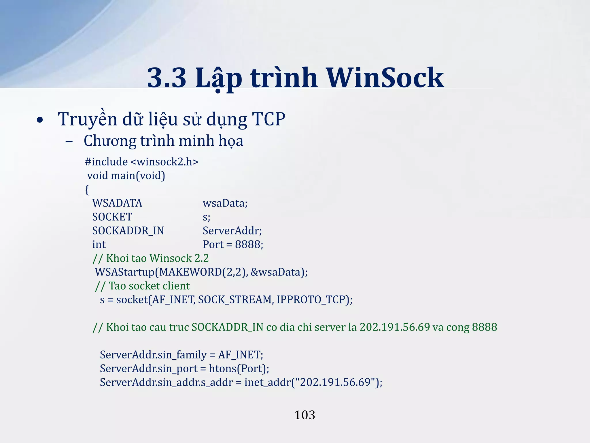 3.3 Lập trình WinSock
• Truyền dữ liệu sử dụng TCP
– Chương trình minh họa
#include <winsock2.h>
void main(void)
{
WSADATA
wsaData;
SOCKET
s;
SOCKADDR_IN
ServerAddr;
int
Port = 8888;
// Khoi tao Winsock 2.2
WSAStartup(MAKEWORD(2,2), &wsaData);
// Tao socket client
s = socket(AF_INET, SOCK_STREAM, IPPROTO_TCP);
// Khoi tao cau truc SOCKADDR_IN co dia chi server la 202.191.56.69 va cong 8888
ServerAddr.sin_family = AF_INET;
ServerAddr.sin_port = htons(Port);
ServerAddr.sin_addr.s_addr = inet_addr("202.191.56.69");

103

 