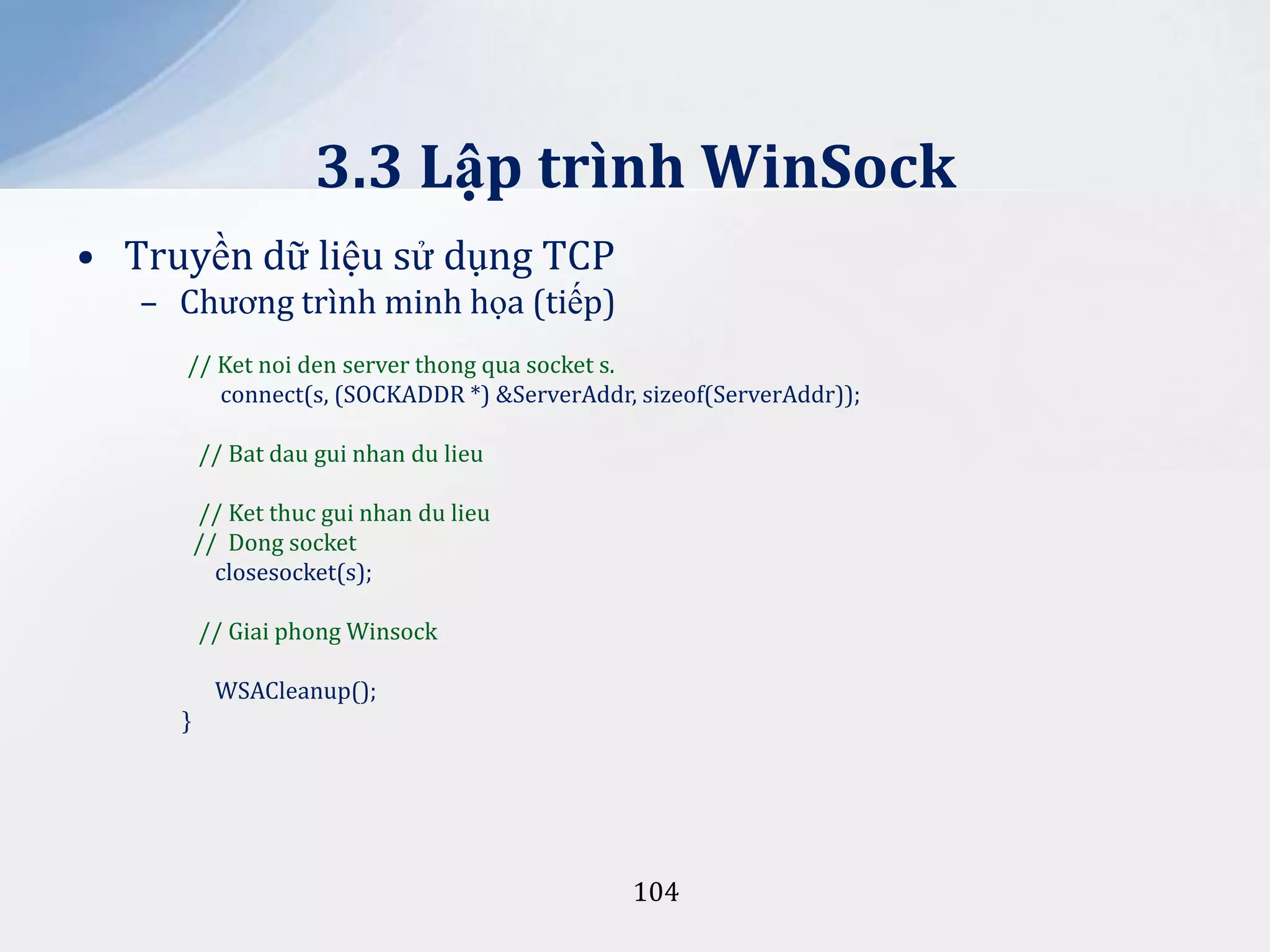 3.3 Lập trình WinSock
• Truyền dữ liệu sử dụng TCP
– Chương trình minh họa (tiếp)
// Ket noi den server thong qua socket s.
connect(s, (SOCKADDR *) &ServerAddr, sizeof(ServerAddr));
// Bat dau gui nhan du lieu
// Ket thuc gui nhan du lieu
// Dong socket
closesocket(s);
// Giai phong Winsock
WSACleanup();
}

104

 