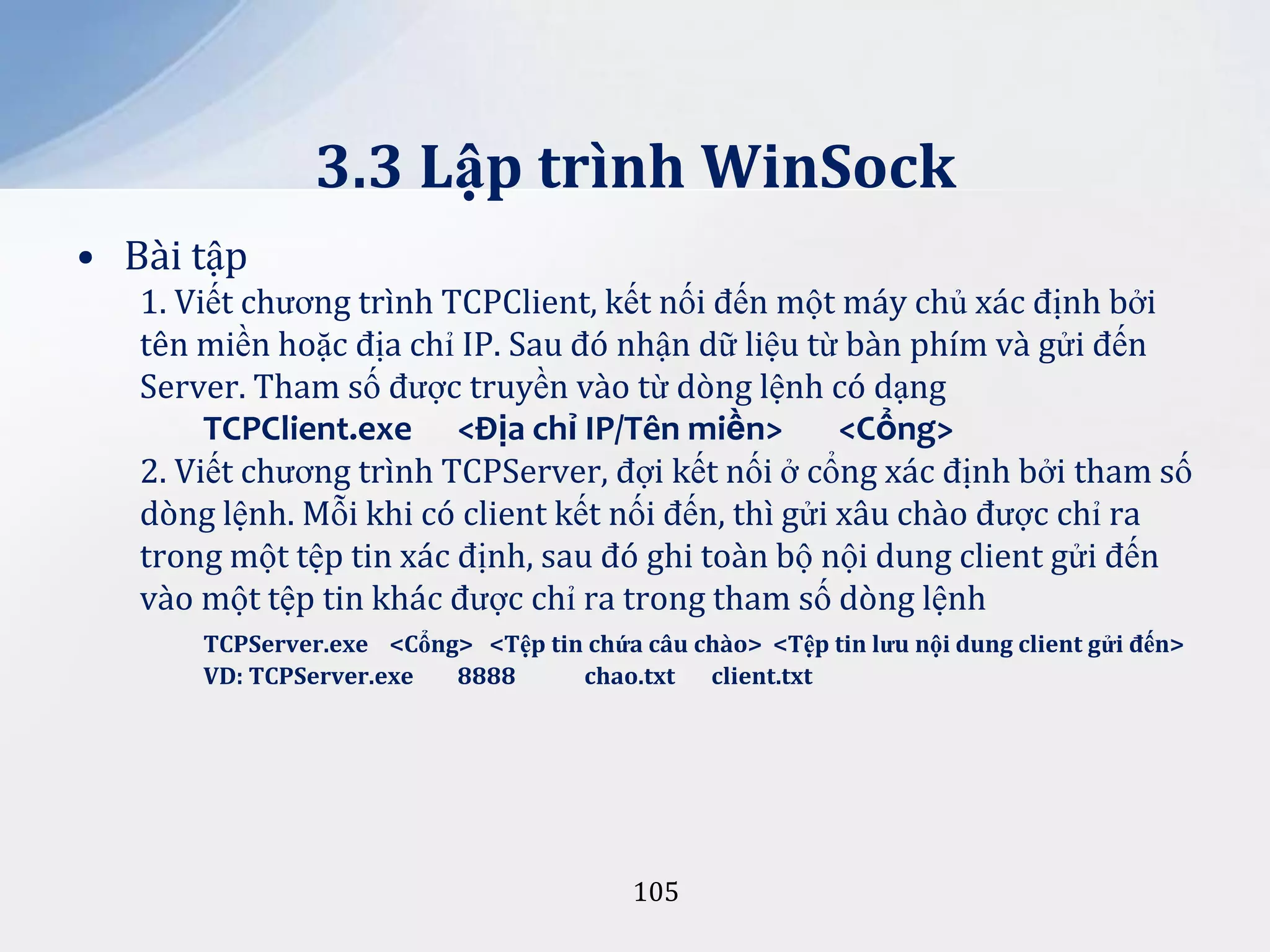 3.3 Lập trình WinSock
• Bài tập
1. Viết chương trình TCPClient, kết nối đến một máy chủ xác định bởi
tên miền hoặc địa chỉ IP. Sau đó nhận dữ liệu từ bàn phím và gửi đến
Server. Tham số được truyền vào từ dòng lệnh có dạng
TCPClient.exe <Địa chỉ IP/Tên miền>
<Cổng>
2. Viết chương trình TCPServer, đợi kết nối ở cổng xác định bởi tham số
dòng lệnh. Mỗi khi có client kết nối đến, thì gửi xâu chào được chỉ ra
trong một tệp tin xác định, sau đó ghi toàn bộ nội dung client gửi đến
vào một tệp tin khác được chỉ ra trong tham số dòng lệnh
TCPServer.exe <Cổng> <Tệp tin chứa câu chào> <Tệp tin lưu nội dung client gửi đến>
VD: TCPServer.exe
8888
chao.txt client.txt

105

 