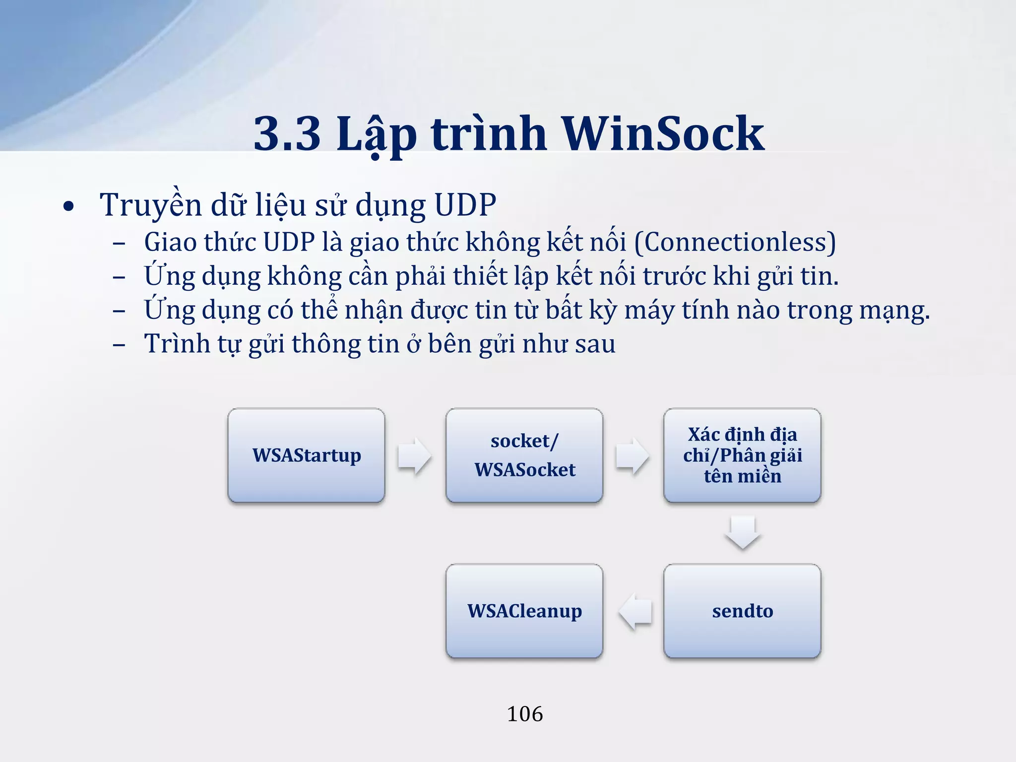 3.3 Lập trình WinSock
• Truyền dữ liệu sử dụng UDP
–
–
–
–

Giao thức UDP là giao thức không kết nối (Connectionless)
Ứng dụng không cần phải thiết lập kết nối trước khi gửi tin.
Ứng dụng có thể nhận được tin từ bất kỳ máy tính nào trong mạng.
Trình tự gửi thông tin ở bên gửi như sau

WSAStartup

socket/
WSASocket

X|c định địa
chỉ/Phân giải
tên miền

WSACleanup

sendto

106

 