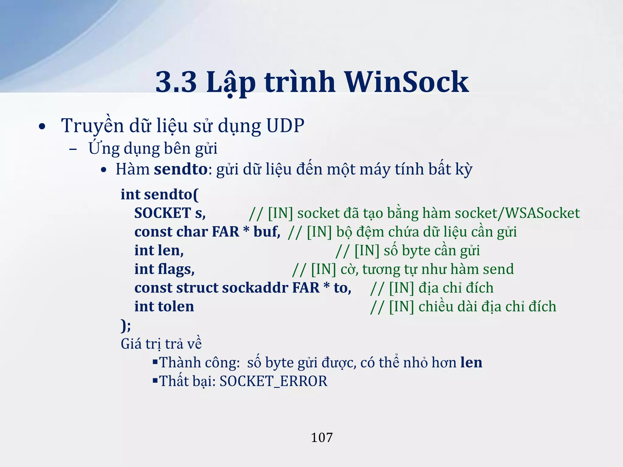 3.3 Lập trình WinSock
• Truyền dữ liệu sử dụng UDP
– Ứng dụng bên gửi
• Hàm sendto: gửi dữ liệu đến một máy tính bất kỳ
int sendto(
SOCKET s,
// [IN] socket đã tạo bằng hàm socket/WSASocket
const char FAR * buf, // [IN] bộ đệm chứa dữ liệu cần gửi
int len,
// [IN] số byte cần gửi
int flags,
// [IN] cờ, tương tự như hàm send
const struct sockaddr FAR * to, // [IN] địa chỉ đích
int tolen
// [IN] chiều dài địa chỉ đích
);
Giá trị trả về
Thành công: số byte gửi được, có thể nhỏ hơn len
Thất bại: SOCKET_ERROR

107

 