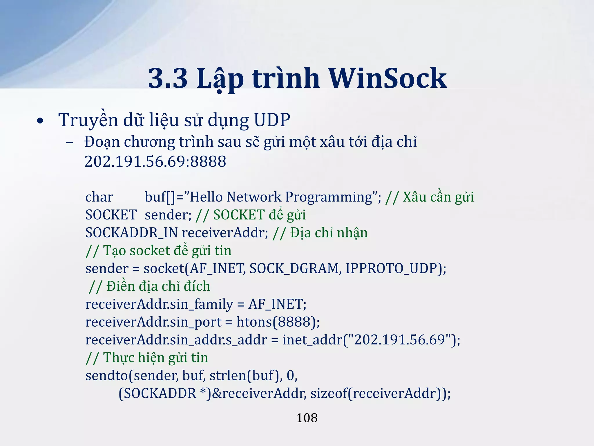 3.3 Lập trình WinSock
• Truyền dữ liệu sử dụng UDP
– Đoạn chương trình sau sẽ gửi một xâu tới địa chỉ
202.191.56.69:8888
char
buf[]=”Hello Network Programming”; // Xâu cần gửi
SOCKET sender; // SOCKET để gửi
SOCKADDR_IN receiverAddr; // Địa chỉ nhận
// Tạo socket để gửi tin
sender = socket(AF_INET, SOCK_DGRAM, IPPROTO_UDP);
// Điền địa chỉ đích
receiverAddr.sin_family = AF_INET;
receiverAddr.sin_port = htons(8888);
receiverAddr.sin_addr.s_addr = inet_addr("202.191.56.69");
// Thực hiện gửi tin
sendto(sender, buf, strlen(buf), 0,
(SOCKADDR *)&receiverAddr, sizeof(receiverAddr));
108

 