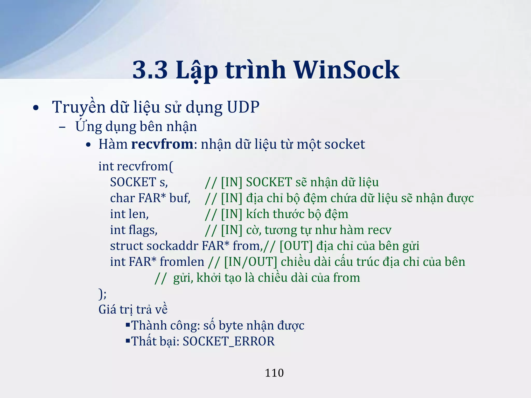 3.3 Lập trình WinSock
• Truyền dữ liệu sử dụng UDP
– Ứng dụng bên nhận
• Hàm recvfrom: nhận dữ liệu từ một socket
int recvfrom(
SOCKET s,
// [IN] SOCKET sẽ nhận dữ liệu
char FAR* buf, // [IN] địa chỉ bộ đệm chứa dữ liệu sẽ nhận được
int len,
// [IN] kích thước bộ đệm
int flags,
// [IN] cờ, tương tự như hàm recv
struct sockaddr FAR* from,// [OUT] địa chỉ của bên gửi
int FAR* fromlen // [IN/OUT] chiều dài cấu trúc địa chỉ của bên
// gửi, khởi tạo là chiều dài của from
);
Giá trị trả về
Thành công: số byte nhận được
Thất bại: SOCKET_ERROR
110

 