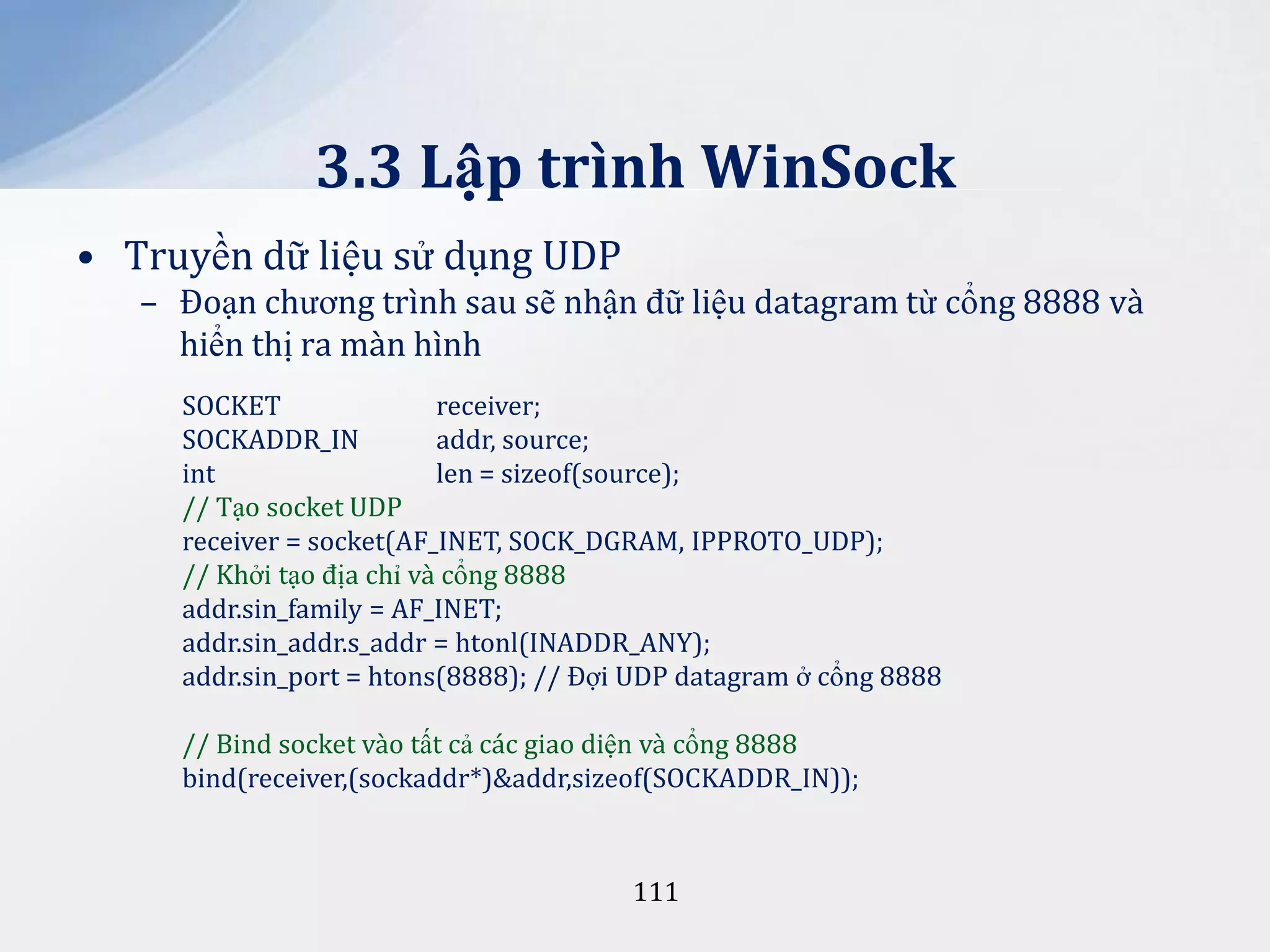 3.3 Lập trình WinSock
• Truyền dữ liệu sử dụng UDP
– Đoạn chương trình sau sẽ nhận đữ liệu datagram từ cổng 8888 và
hiển thị ra màn hình
SOCKET
receiver;
SOCKADDR_IN
addr, source;
int
len = sizeof(source);
// Tạo socket UDP
receiver = socket(AF_INET, SOCK_DGRAM, IPPROTO_UDP);
// Khởi tạo địa chỉ và cổng 8888
addr.sin_family = AF_INET;
addr.sin_addr.s_addr = htonl(INADDR_ANY);
addr.sin_port = htons(8888); // Đợi UDP datagram ở cổng 8888
// Bind socket vào tất cả các giao diện và cổng 8888
bind(receiver,(sockaddr*)&addr,sizeof(SOCKADDR_IN));

111

 