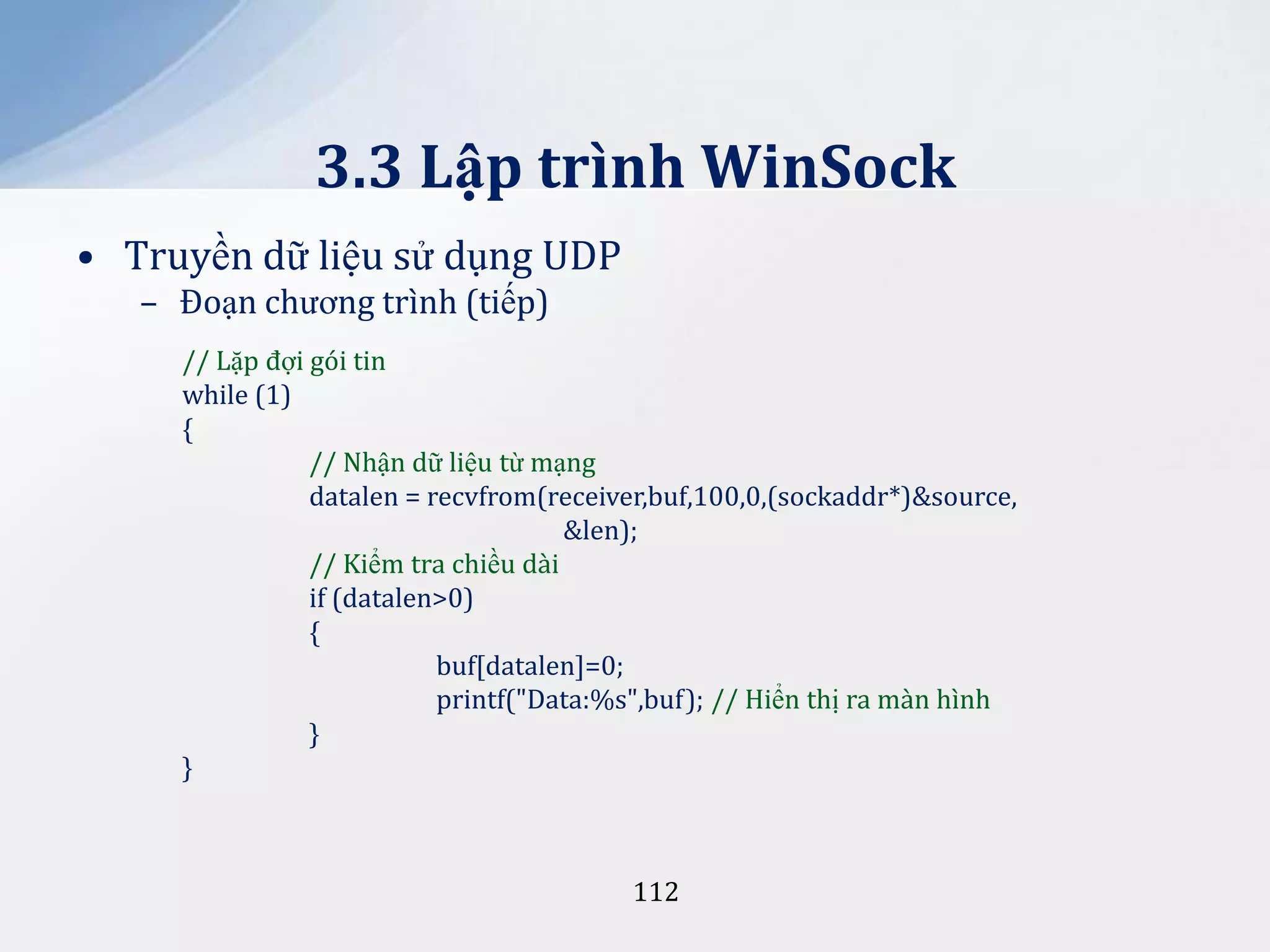 3.3 Lập trình WinSock
• Truyền dữ liệu sử dụng UDP
– Đoạn chương trình (tiếp)
// Lặp đợi gói tin
while (1)
{
// Nhận dữ liệu từ mạng
datalen = recvfrom(receiver,buf,100,0,(sockaddr*)&source,
&len);
// Kiểm tra chiều dài
if (datalen>0)
{
buf[datalen]=0;
printf("Data:%s",buf); // Hiển thị ra màn hình
}
}

112

 
