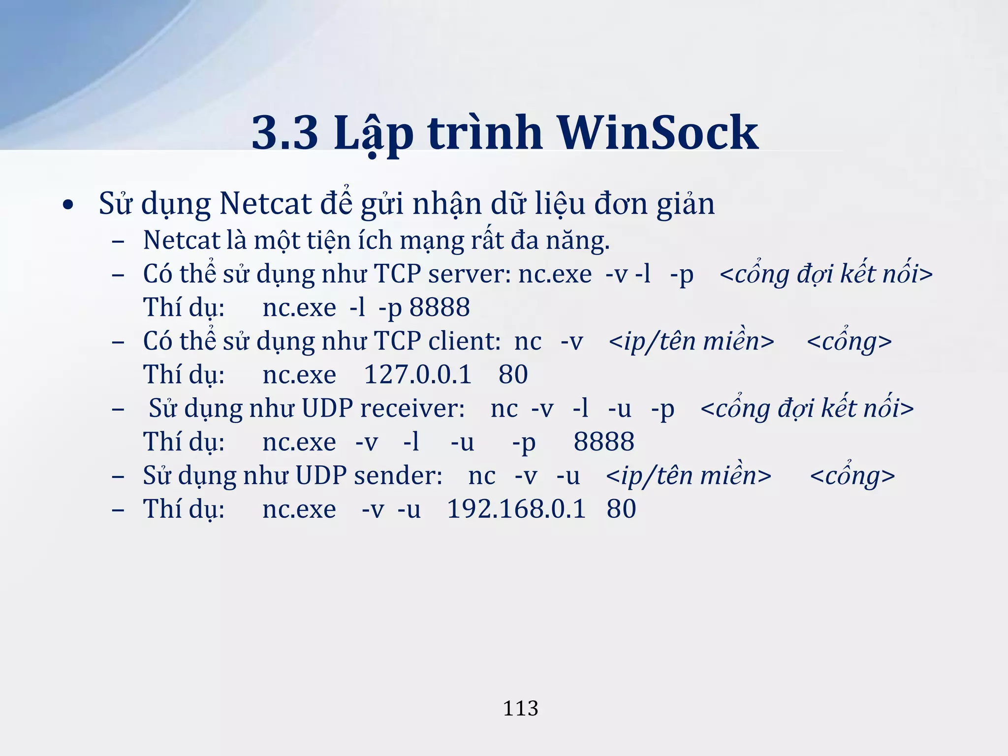 3.3 Lập trình WinSock
• Sử dụng Netcat để gửi nhận dữ liệu đơn giản
– Netcat là một tiện ích mạng rất đa năng.
– Có thể sử dụng như TCP server: nc.exe -v -l -p <cổng đợi kết nối>
Thí dụ: nc.exe -l -p 8888
– Có thể sử dụng như TCP client: nc -v <ip/tên miền> <cổng>
Thí dụ: nc.exe 127.0.0.1 80
– Sử dụng như UDP receiver: nc -v -l -u -p <cổng đợi kết nối>
Thí dụ: nc.exe -v -l -u -p 8888
– Sử dụng như UDP sender: nc -v -u <ip/tên miền> <cổng>
– Thí dụ: nc.exe -v -u 192.168.0.1 80

113

 