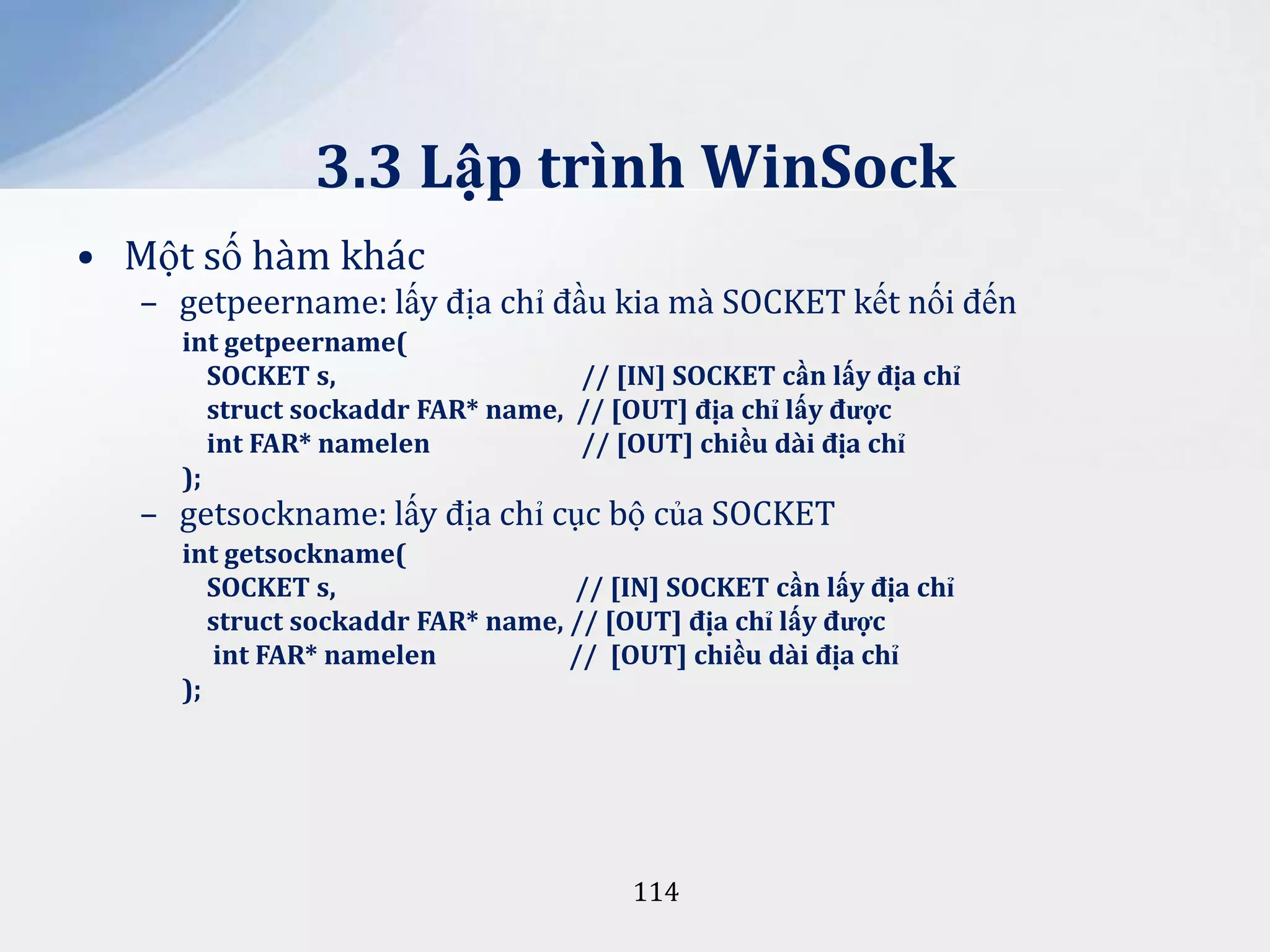 3.3 Lập trình WinSock
• Một số hàm khác
– getpeername: lấy địa chỉ đầu kia mà SOCKET kết nối đến
int getpeername(
SOCKET s,
// [IN] SOCKET cần lấy địa chỉ
struct sockaddr FAR* name, // [OUT] địa chỉ lấy được
int FAR* namelen
// [OUT] chiều d{i địa chỉ
);

– getsockname: lấy địa chỉ cục bộ của SOCKET

int getsockname(
SOCKET s,
// [IN] SOCKET cần lấy địa chỉ
struct sockaddr FAR* name, // [OUT] địa chỉ lấy được
int FAR* namelen
// [OUT] chiều d{i địa chỉ
);

114

 