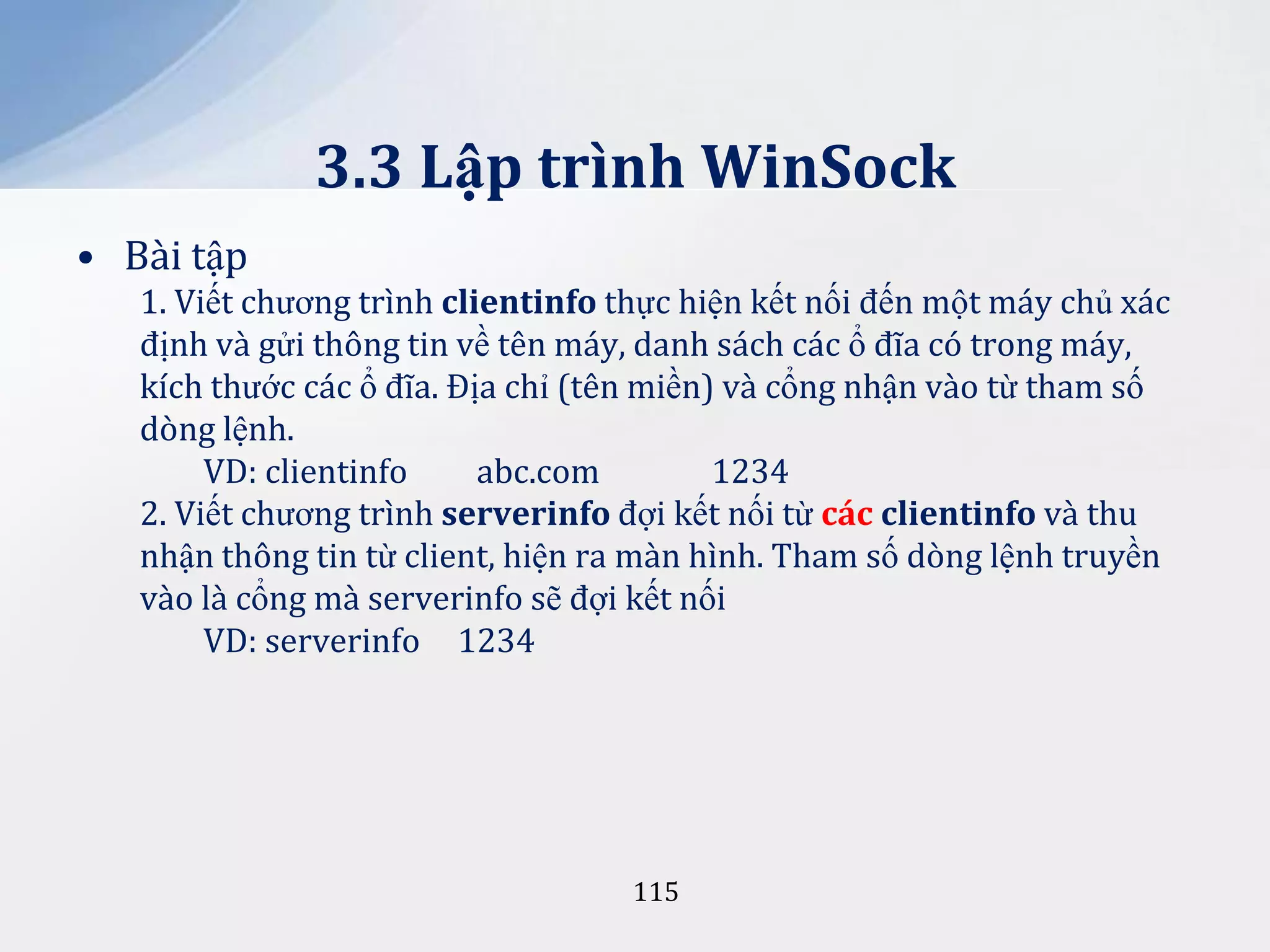 3.3 Lập trình WinSock
• Bài tập
1. Viết chương trình clientinfo thực hiện kết nối đến một máy chủ xác
định và gửi thông tin về tên máy, danh sách các ổ đĩa có trong máy,
kích thước các ổ đĩa. Địa chỉ (tên miền) và cổng nhận vào từ tham số
dòng lệnh.
VD: clientinfo
abc.com
1234
2. Viết chương trình serverinfo đợi kết nối từ các clientinfo và thu
nhận thông tin từ client, hiện ra màn hình. Tham số dòng lệnh truyền
vào là cổng mà serverinfo sẽ đợi kết nối
VD: serverinfo 1234

115

 