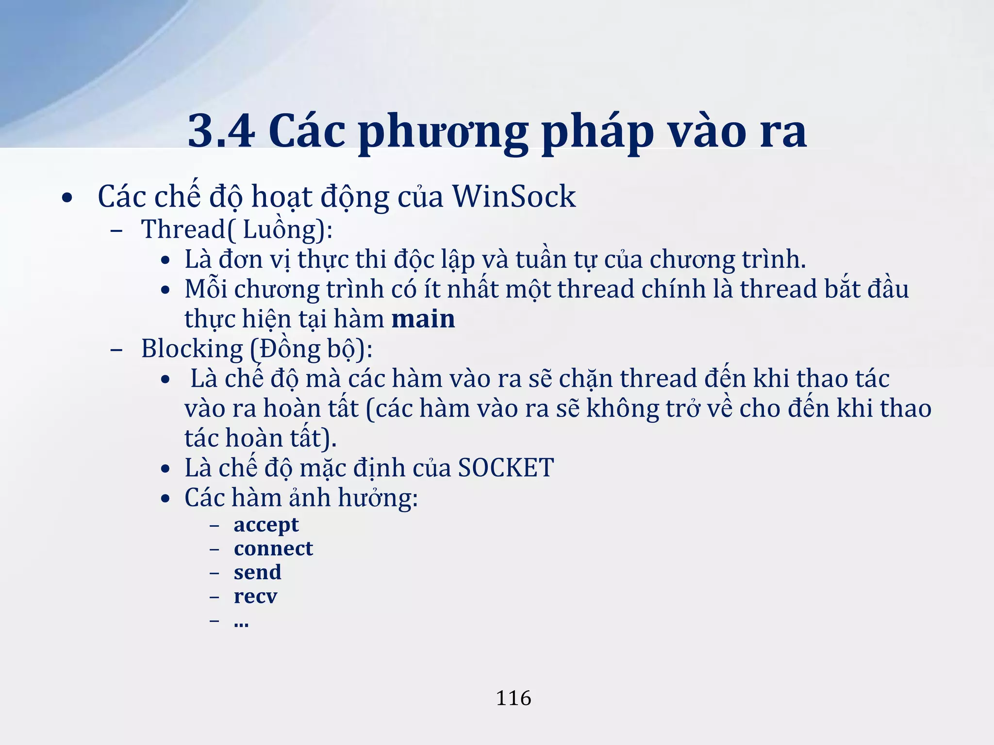 3.4 Các phương pháp vào ra
• Các chế độ hoạt động của WinSock

– Thread( Luồng):
• Là đơn vị thực thi độc lập và tuần tự của chương trình.
• Mỗi chương trình có ít nhất một thread chính là thread bắt đầu
thực hiện tại hàm main
– Blocking (Đồng bộ):
• Là chế độ mà các hàm vào ra sẽ chặn thread đến khi thao tác
vào ra hoàn tất (các hàm vào ra sẽ không trở về cho đến khi thao
tác hoàn tất).
• Là chế độ mặc định của SOCKET
• Các hàm ảnh hưởng:
–
–
–
–
–

accept
connect
send
recv
...

116

 
