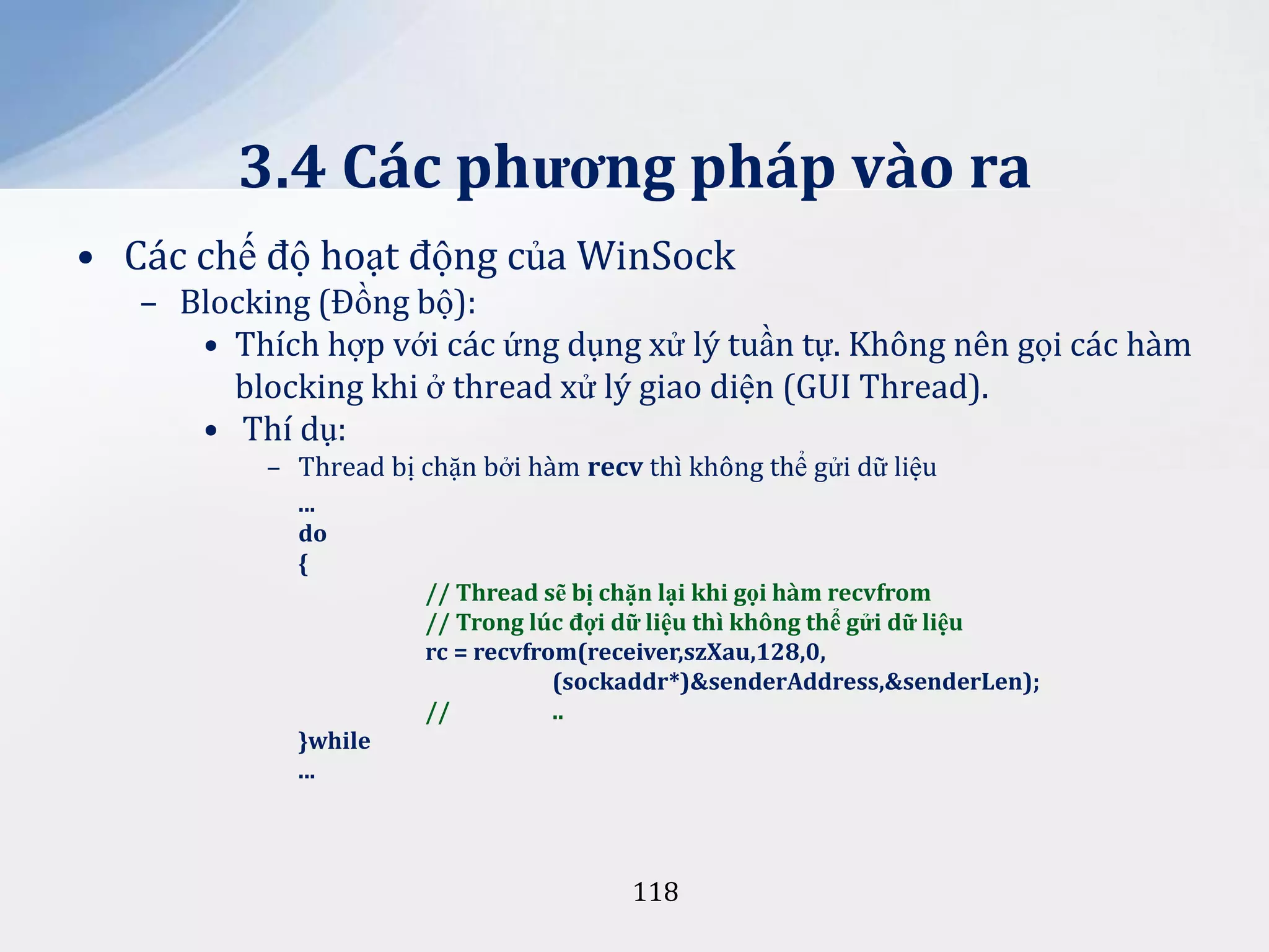 3.4 Các phương pháp vào ra
• Các chế độ hoạt động của WinSock
– Blocking (Đồng bộ):
• Thích hợp với các ứng dụng xử lý tuần tự. Không nên gọi các hàm
blocking khi ở thread xử lý giao diện (GUI Thread).
• Thí dụ:
– Thread bị chặn bởi hàm recv thì không thể gửi dữ liệu
...
do
{
// Thread sẽ bị chặn lại khi gọi hàm recvfrom
// Trong lúc đợi dữ liệu thì không thể gửi dữ liệu
rc = recvfrom(receiver,szXau,128,0,
(sockaddr*)&senderAddress,&senderLen);
//
..
}while
...

118

 