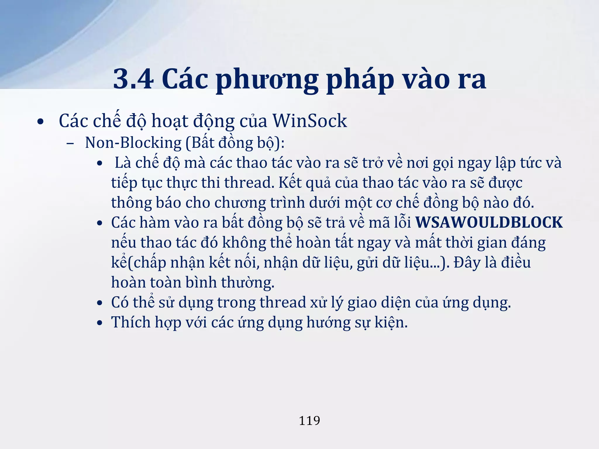 3.4 Các phương pháp vào ra
• Các chế độ hoạt động của WinSock
– Non-Blocking (Bất đồng bộ):
• Là chế độ mà các thao tác vào ra sẽ trở về nơi gọi ngay lập tức và
tiếp tục thực thi thread. Kết quả của thao tác vào ra sẽ được
thông báo cho chương trình dưới một cơ chế đồng bộ nào đó.
• Các hàm vào ra bất đồng bộ sẽ trả về mã lỗi WSAWOULDBLOCK
nếu thao tác đó không thể hoàn tất ngay và mất thời gian đáng
kể(chấp nhận kết nối, nhận dữ liệu, gửi dữ liệu...). Đây là điều
hoàn toàn bình thường.
• Có thể sử dụng trong thread xử lý giao diện của ứng dụng.
• Thích hợp với các ứng dụng hướng sự kiện.

119

 